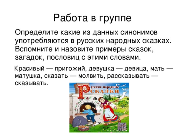 Работа в группе  Определите какие из данных синонимов употребляются в русских народных сказках. Вспомните и назовите примеры сказок, загадок, пословиц с этими словами.  Красивый — пригожий, девушка — девица, мать — матушка, сказать — молвить, рассказывать — сказывать.