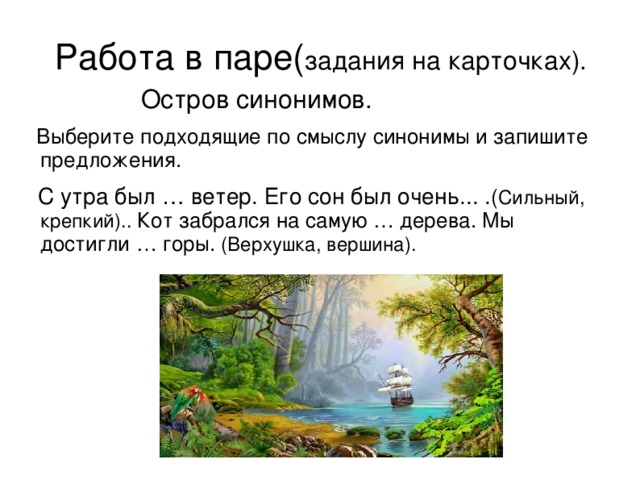 Работа в паре( задания на карточках).  Остров синонимов.  Выберите подходящие по смыслу синонимы и запишите предложения.  С утра был … ветер. Его сон был очень... . ( Сильный, крепкий).. Кот забрался на самую … дерева. Мы достигли … горы. (Верхушка, вершина).