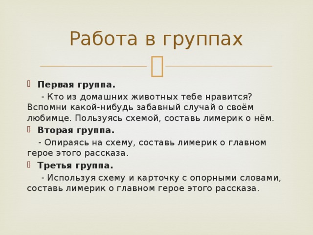 Работа в группах Первая группа.  - Кто из домашних животных тебе нравится? Вспомни какой-нибудь забавный случай о своём любимце. Пользуясь схемой, составь лимерик о нём. Вторая группа.  - Опираясь на схему, составь лимерик о главном герое этого рассказа. Третья группа.  - Используя схему и карточку с опорными словами, составь лимерик о главном герое этого рассказа.