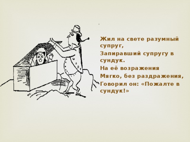 Жил на свете разумный супруг, Запиравший супругу в сундук. На её возражения Мягко, без раздражения, Говорил он: «Пожалте в сундук!»