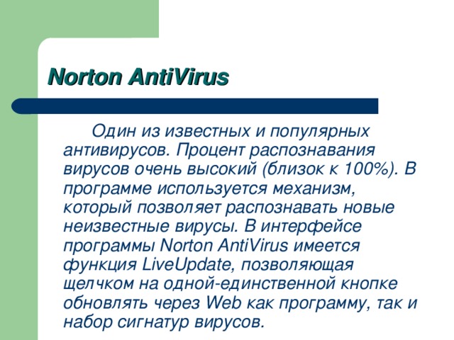 Norton AntiVirus   Один из известных и популярных антивирусов. Процент распознавания вирусов очень высокий (близок к 100%). В программе используется механизм, который позволяет распознавать новые неизвестные вирусы. В интерфейсе программы Norton AntiVirus имеется функция LiveUpdate, позволяющая щелчком на одной-единственной кнопке обновлять через Web как программу, так и набор сигнатур вирусов.