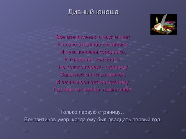 Дивный юноша Все впечатления в звук и цвет И слово стройное теснились: И музы юношей гордились, И говорили: «он поэт!» Но только первую страницу Заветной книги он прочёл, И вечный сон затмил десницу, Где мир так нежно, пышно цвёл. Только первую страницу… Веневитинов умер, когда ему был двадцать первый год.