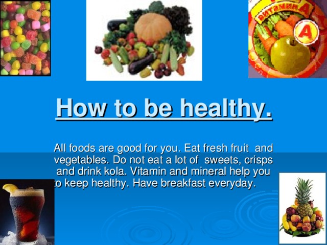 How to be healthy. All foods are good for you. Eat fresh fruit and vegetables. Do not eat a lot of sweets, crisps and drink kola. Vitamin and mineral help you to keep healthy. Have breakfast everyday.