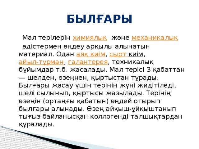 Былғары  Мал терілерін  химиялық және  механикалық   әдістермен өңдеу арқылы алынатын материал. Одан  аяқ киім ,  сырт киім ,  айыл-тұрман ,  галантерея , техникалық бұйымдар т.б. жасалады. Мал терісі 3 қабаттан — шелден, өзеңнен, қыртыстан тұрады. Былғары жасау үшін терінің жүні жидітіледі, шелі сылынып, қыртысы жазылады. Терінің өзеңін (ортаңғы қабатын) өңдей отырып былғары алынады. Өзең айқыш-ұйқыштанып тығыз байланысқан коллогенді талшықтардан құралады. 