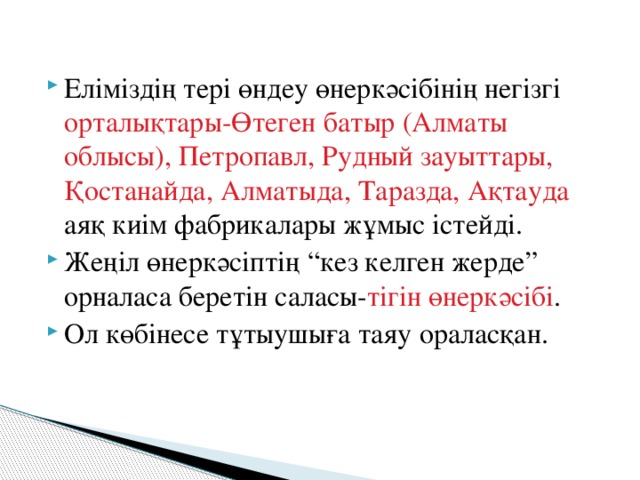 Еліміздің тері өндеу өнеркәсібінің негізгі орталықтары-Өтеген батыр (Алматы облысы), Петропавл, Рудный зауыттары, Қостанайда, Алматыда, Таразда, Ақтауда аяқ киім фабрикалары жұмыс істейді. Жеңіл өнеркәсіптің “кез келген жерде” орналаса беретін саласы- тігін өнеркәсібі . Ол көбінесе тұтыушыға таяу ораласқан.