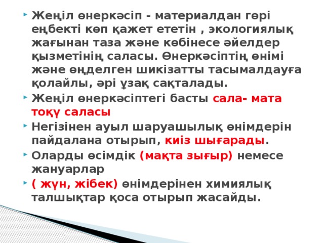 Жеңіл өнеркәсіп - материалдан гөрі еңбекті көп қажет ететін , экологиялық жағынан таза және көбінесе әйелдер қызметінің саласы. Өнеркәсіптің өнімі және өңделген шикізатты тасымалдауға қолайлы, әрі ұзақ сақталады. Жеңіл өнеркәсіптегі басты сала- мата тоқү саласы Негізінен ауыл шаруашылық өнімдерін пайдалана отырып, киіз шығарады . Оларды өсімдік (мақта зығыр) немесе жануарлар ( жүн, жібек) өнімдерінен химиялық талшықтар қоса отырып жасайды.