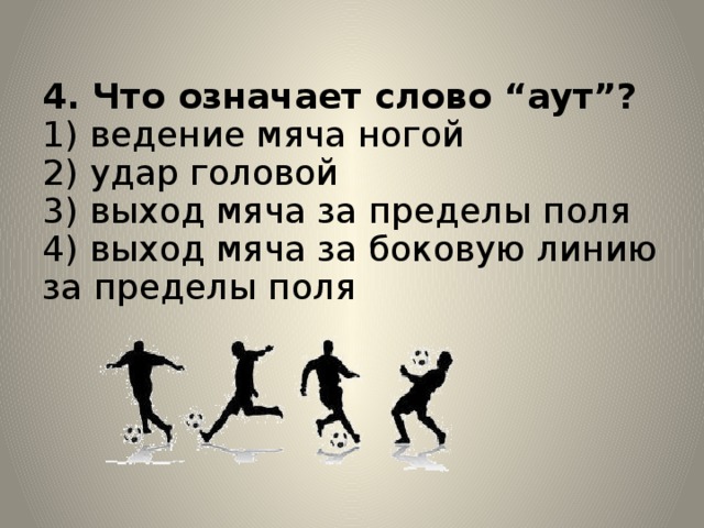 4. Что означает слово “аут”?  1) ведение мяча ногой  2) удар головой  3) выход мяча за пределы поля  4) выход мяча за боковую линию за пределы поля