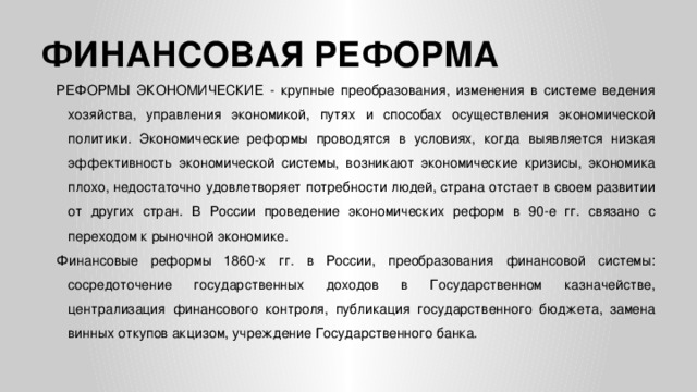 ФИНАНСОВАЯ РЕФОРМА РЕФОРМЫ ЭКОНОМИЧЕСКИЕ - крупные преобразования, изменения в системе ведения хозяйства, управления экономикой, путях и способах осуществления экономической политики. Экономические реформы проводятся в условиях, когда выявляется низкая эффективность экономической системы, возникают экономические кризисы, экономика плохо, недостаточно удовлетворяет потребности людей, страна отстает в своем развитии от других стран. В России проведение экономических реформ в 90-е гг. связано с переходом к рыночной экономике. Финансовые реформы 1860-х гг. в России, преобразования финансовой системы: сосредоточение государственных доходов в Государственном казначействе, централизация финансового контроля, публикация государственного бюджета, замена винных откупов акцизом, учреждение Государственного банка.