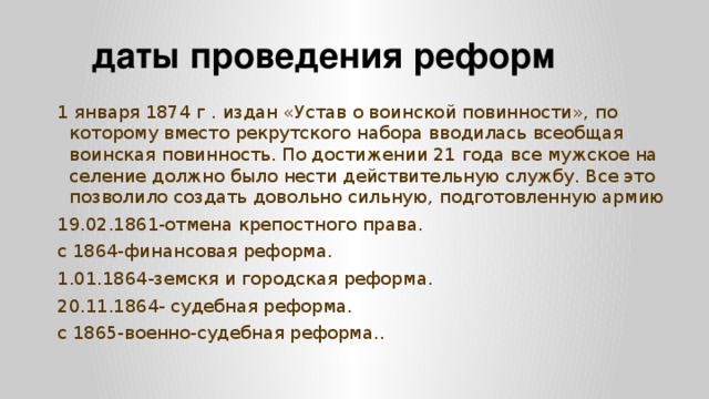 даты проведения реформ 1 января 1874 г . издан «Устав о воинской повинности», по которому вместо рекрутского набора вводилась всеобщая воинская повинность. По достижении 21 года все мужское на селение должно было нести действительную службу. Все это позволило создать довольно сильную, подготовленную армию 19.02.1861-отмена крепостного права. с 1864-финансовая реформа. 1.01.1864-земскя и городская реформа. 20.11.1864- судебная реформа. с 1865-военно-судебная реформа..