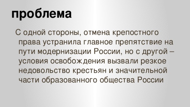 проблема С одной стороны, отмена крепостного права устранила главное препятствие на пути модернизации России, но с другой – условия освобождения вызвали резкое недовольство крестьян и значительной части образованного общества России