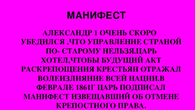 МАНИФЕСТ АЛЕКСАНДР 1 ОЧЕНЬ СКОРО УБЕДИЛСЯ ,ЧТО УПРАВЛЕНИЕ СТРАНОЙ ПО- СТАРОМУ НЕЛЬЗЯ.ЦАРЬ ХОТЕЛ,ЧТОБЫ БУДУЩИЙ АКТ РАСКРЕПОЩЕНИЯ КРЕСТЬЯН ОТРАЖАЛ ВОЛЕИЗЛИЯНИЕ ВСЕЙ НАЦИИ.В ФЕВРАЛЕ 1861Г ЦАРЬ ПОДПИСАЛ МАНИФЕСТ ИЗВЕЩАВШИЙ ОБ ОТМЕНЕ КРЕПОСТНОГО ПРАВА.