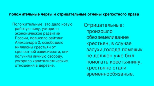 положительные черты и отрицательные отмены крепостного права Отрицательные: произошло обезземеливание крестьян, в случае засухи,голода помещик не должен уже был помогать крестьянину, крестьяне стали временнообязаные. Положительные: это дало новую рабочую силу, ускорило экономическое развитие России, повысило рейтинг Александра 2, освободило миллионы крестьян от крепостной зависимости, они получили личную свободу, ускорило капиталистические отношения в деревне,