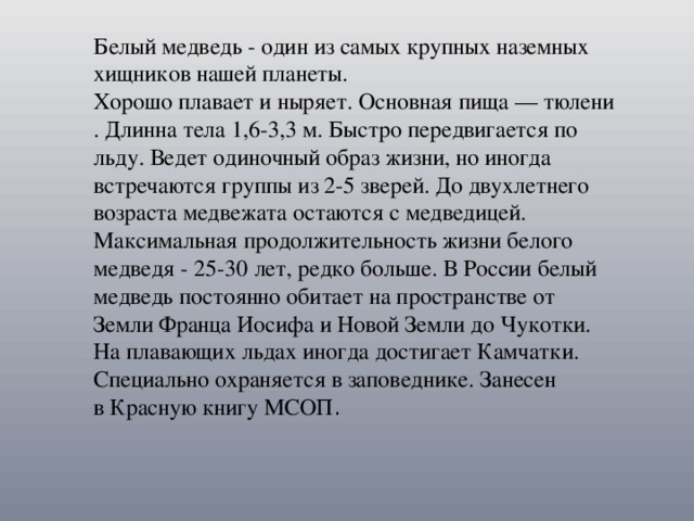 Белый медведь - один из самых крупных наземных хищников нашей планеты. Хорошо плавает и ныряет. Основная пища — тюлени. Длинна тела 1,6-3,3 м. Быстро передвигается по льду. Ведет одиночный образ жизни, но иногда встречаются группы из 2-5 зверей. До двухлетнего возраста медвежата остаются с медведицей. Максимальная продолжительность жизни белого медведя - 25-30 лет, редко больше. В России белый медведь постоянно обитает на пространстве от Земли Франца Иосифа и Новой Земли до Чукотки. На плавающих льдах иногда достигает Камчатки. Специально охраняется в заповеднике. Занесен в Красную книгу МСОП .