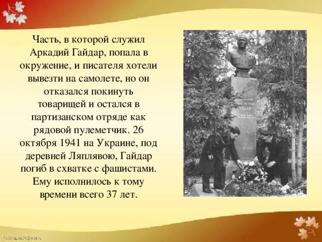 Часть, в которой служил Аркадий Гайдар, попала в окружение, и писателя хотели вывезти на самолете, но он отказался покинуть товарищей и остался в партизанском отряде как рядовой пулеметчик. 26 октября 1941 на Украине, под деревней Ляплявою, Гайдар погиб в схватке с фашистами. Ему исполнилось к тому времени всего 37 лет.