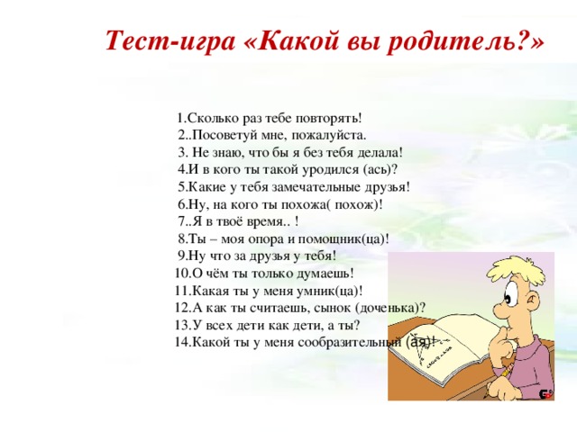 Тест-игра «Какой вы родитель?»  1.Сколько раз тебе повторять!  1.Сколько раз тебе повторять!  1.Сколько раз тебе повторять!  1.Сколько раз тебе повторять!  1.Сколько раз тебе повторять!  2..Посоветуй мне, пожалуйста.  3. Не знаю, что бы я без тебя делала!  4.И в кого ты такой уродился (ась)?  5.Какие у тебя замечательные друзья!  6.Ну, на кого ты похожа( похож)!  7..Я в твоё время.. !  8.Ты – моя опора и помощник(ца)!  9.Ну что за друзья у тебя!  10.О чём ты только думаешь!  11.Какая ты у меня умник(ца)!  12.А как ты считаешь, сынок (доченька)?  13.У всех дети как дети, а ты?  14.Какой ты у меня сообразительный (ая)!