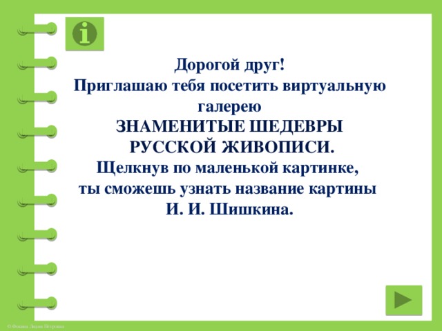 Дорогой друг! Приглашаю тебя посетить виртуальную галерею Знаменитые шедевры  русской живописи. Щелкнув по маленькой картинке, ты сможешь узнать название картины И. И. Шишкина.