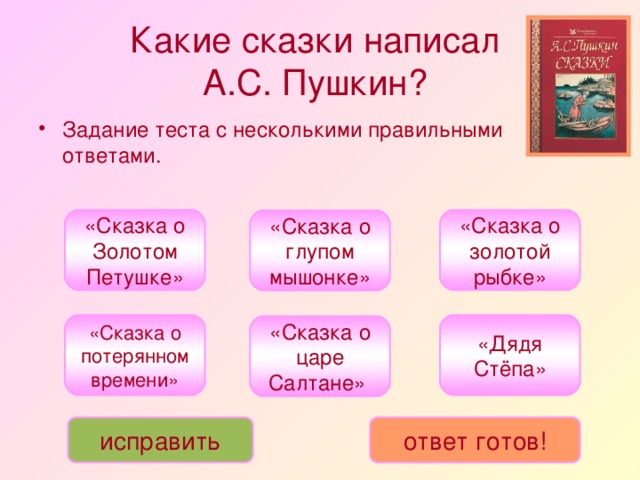 Какие сказки написал  А.С. Пушкин?  Задание теста с несколькими правильными ответами. «Сказка о Золотом Петушке» «Сказка о золотой рыбке» «Сказка о глупом мышонке» «Дядя Стёпа» «Сказка о потерянном времени» «Сказка о царе Салтане» исправить ответ готов!