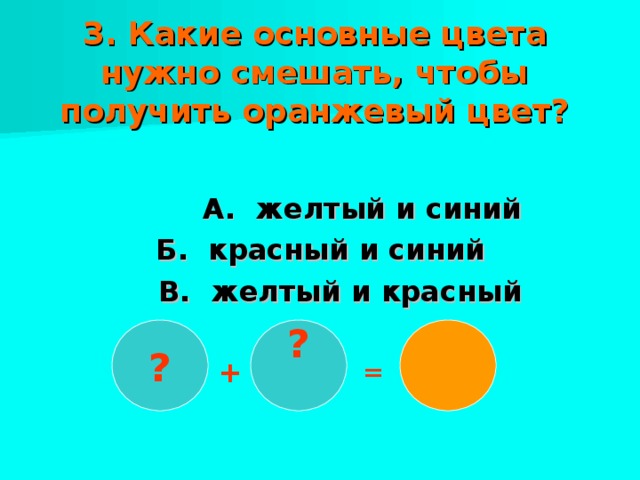 3. Какие основные цвета нужно смешать, чтобы получить оранжевый цвет?    А. желтый и синий Б. красный и синий  В. желтый и красный ?  ? + =