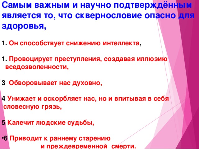 Самым важным и научно подтверждённым является то, что сквернословие опасно для здоровья,    Он способствует снижению интеллекта ,   Провоцирует преступления, создавая иллюзию  вседозволенности,  3 Обворовывает нас духовно,  4 Унижает и оскорбляет нас, но и впитывая в себя  словесную грязь,  5 Калечит людские судьбы,  6 Приводит к раннему старению и преждевременной смерти. 14 14 14