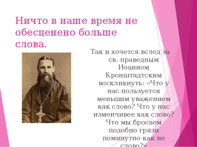 Ничто в наше время не обесценено больше слова. Так и хочется вслед за св. праведным Иоанном Кронштадтским воскликнуть: «Что у нас пользуется меньшим уважением как слово? Что у нас изменчивее как слово? Что мы бросаем подобно грязи поминутно как не слово?»