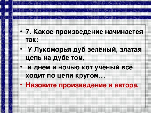 7. Какое произведение начинается так:  У Лукоморья дуб зелёный, златая цепь на дубе том,  и днем и ночью кот учёный всё ходит по цепи кругом… Назовите произведение и автора.