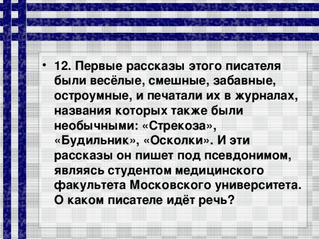 12. Первые рассказы этого писателя были весёлые, смешные, забавные, остроумные, и печатали их в журналах, названия которых также были необычными: «Стрекоза», «Будильник», «Осколки». И эти рассказы он пишет под псевдонимом, являясь студентом медицинского факультета Московского университета. О каком писателе идёт речь?