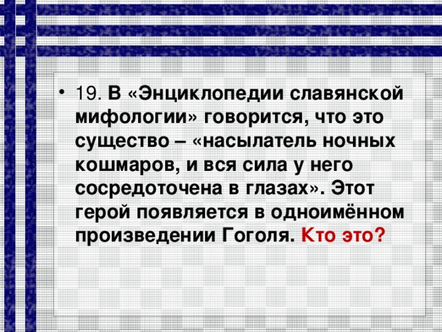 19. В «Энциклопедии славянской мифологии» говорится, что это существо – «насылатель ночных кошмаров, и вся сила у него сосредоточена в глазах». Этот герой появляется в одноимённом произведении Гоголя. Кто это?