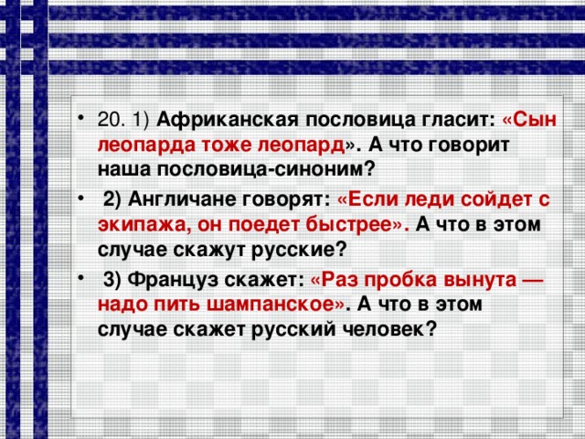 20. 1) Африканская пословица гласит: «Сын леопарда тоже леопард ». А что говорит наша пословица-синоним?  2) Англичане говорят: «Если леди сойдет с экипажа, он поедет быстрее». А что в этом случае скажут русские?  3) Француз скажет: «Раз пробка вынута — надо пить шампанское» . А что в этом случае скажет русский человек?