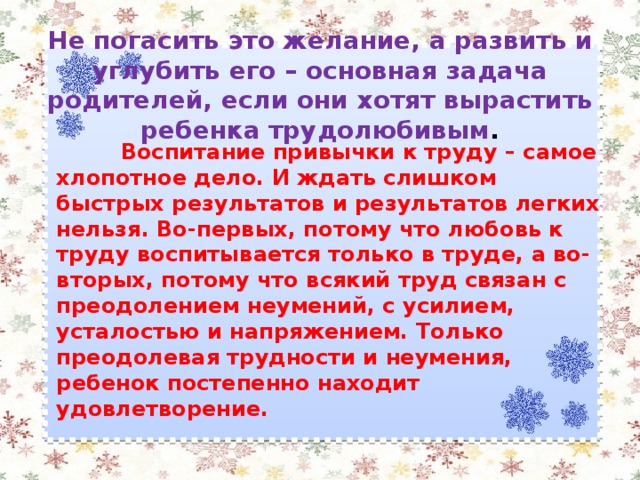 Не погасить это желание, а развить и углубить его – основная задача родителей, если они хотят вырастить ребенка трудолюбивым .    Воспитание привычки к труду – самое хлопотное дело. И ждать слишком быстрых результатов и результатов легких нельзя. Во-первых, потому что любовь к труду воспитывается только в труде, а во-вторых, потому что всякий труд связан с преодолением неумений, с усилием, усталостью и напряжением. Только преодолевая трудности и неумения, ребенок постепенно находит удовлетворение.