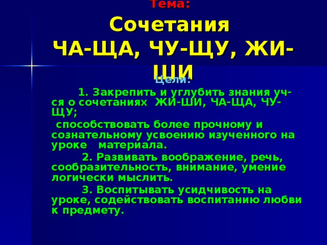 Тема:   Сочетания  ЧА-ЩА, ЧУ-ЩУ, ЖИ-ШИ Цели:  1. Закрепить и углубить знания уч-ся о сочетаниях ЖИ-ШИ, ЧА-ЩА, ЧУ-ЩУ;  способствовать более прочному и сознательному усвоению изученного на уроке материала.  2. Развивать воображение, речь, сообразительность, внимание, умение логически мыслить.  3. Воспитывать усидчивость на уроке, содействовать воспитанию любви к предмету.