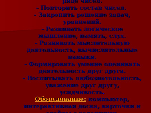 Цель:   - Закрепить знания о числовом ряде чисел.  - Повторить состав чисел.  - Закрепить решение задач, уравнений.  - Развивать логическое мышление, память, слух.  - Развивать мыслительную деятельность, вычислительные навыки.  - Формировать умение оценивать деятельность друг друга.  - Воспитывать любознательность, уважение друг другу, усидчивость .  Оборудование:  компьютер, интерактивная доска, карточки и слайды с заданиями.  Тип урока:  обобщение и систематизация знаний.