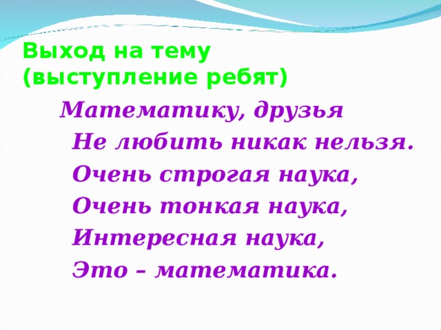 Выход на тему  (выступление ребят)  Математику, друзья  Не любить никак нельзя.  Очень строгая наука,  Очень тонкая наука,  Интересная наука,  Это – математика.