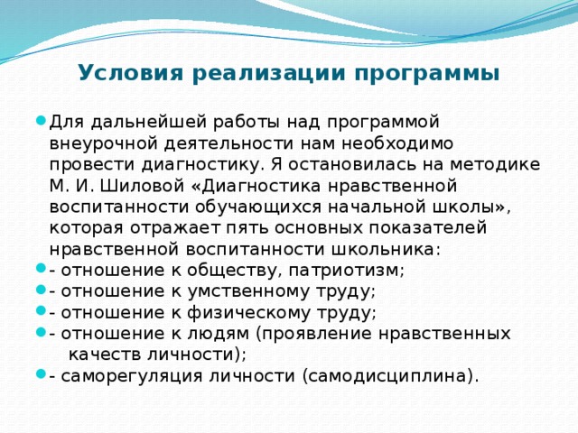 Условия реализации программы Для дальнейшей работы над программой внеурочной деятельности нам необходимо провести диагностику. Я остановилась на методике М. И. Шиловой «Диагностика нравственной воспитанности обучающихся начальной школы», которая отражает пять основных показателей нравственной воспитанности школьника: - отношение к обществу, патриотизм; - отношение к умственному труду; - отношение к физическому труду; - отношение к людям (проявление нравственных  качеств личности);