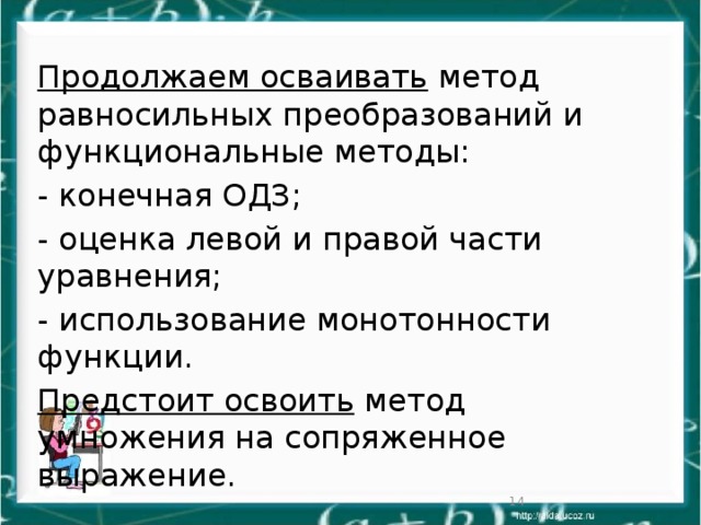 Продолжаем осваивать метод равносильных преобразований и функциональные методы: - конечная ОДЗ; - оценка левой и правой части уравнения; - использование монотонности функции. Предстоит освоить метод умножения на сопряженное выражение.