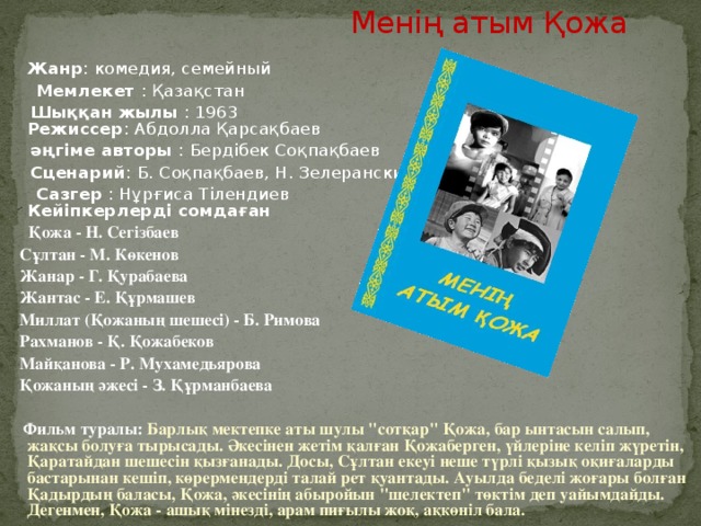 Менің атым Қожа  Жанр : комедия, семейный  Мемлекет : Қазақстан  Шыққан жылы : 1963  Режиссер : Абдолла Қарсақбаев  әңгіме авторы : Бердібек Соқпақбаев  Сценарий : Б. Соқпақбаев, Н. Зелеранский  Сазгер : Нұрғиса Тілендиев  Кейіпкерлерді сомдаған  Қожа - Н. Сегізбаев  Сұлтан - М. Көкенов  Жанар - Г. Қурабаева  Жантас - Е. Құрмашев  Миллат (Қожаның шешесі) - Б. Римова  Рахманов - Қ. Қожабеков  Майқанова - Р. Мухамедьярова  Қожаның әжесі - З. Құрманбаева   Фильм туралы: Барлық мектепке аты шулы 