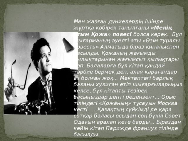 Мен жазған дүниелердің ішінде жұртқа көбірек танылғаны «Менің атым Қожа» повесі болса керек. Бұл шығарманың әуелгі аты «Өзім туралы повесть» Алматыда біраз қиналыспен басылды. Қожаның жағымды қылықтарынан жағымсыз қылықтары көп. Балаларға бұл кітап қандай тәрбие бермек деп, алая қарағандар аз болған жоқ... Мектептегі барлық баланы хулиган етіп шығарғыларыңыз келсе, бұл кітапты тезірек басыңыздар депті рецензент... Орыс тіліндегі «Қожаның» тұсауын Москва кесті. ...Қазақтың сүйкімді де қара сотқар баласы осыдан соң бүкіл Совет Одағын аралап кете барды... Біраздан кейін кітап Парижде француз тілінде басылды .