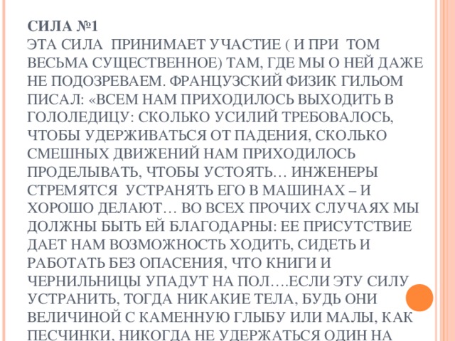 СИЛА №1  ЭТА СИЛА ПРИНИМАЕТ УЧАСТИЕ ( И ПРИ ТОМ ВЕСЬМА СУЩЕСТВЕННОЕ) ТАМ, ГДЕ МЫ О НЕЙ ДАЖЕ НЕ ПОДОЗРЕВАЕМ. ФРАНЦУЗСКИЙ ФИЗИК ГИЛЬОМ ПИСАЛ: «ВСЕМ НАМ ПРИХОДИЛОСЬ ВЫХОДИТЬ В ГОЛОЛЕДИЦУ: СКОЛЬКО УСИЛИЙ ТРЕБОВАЛОСЬ, ЧТОБЫ УДЕРЖИВАТЬСЯ ОТ ПАДЕНИЯ, СКОЛЬКО СМЕШНЫХ ДВИЖЕНИЙ НАМ ПРИХОДИЛОСЬ ПРОДЕЛЫВАТЬ, ЧТОБЫ УСТОЯТЬ… ИНЖЕНЕРЫ СТРЕМЯТСЯ УСТРАНЯТЬ ЕГО В МАШИНАХ – И ХОРОШО ДЕЛАЮТ… ВО ВСЕХ ПРОЧИХ СЛУЧАЯХ МЫ ДОЛЖНЫ БЫТЬ ЕЙ БЛАГОДАРНЫ: ЕЕ ПРИСУТСТВИЕ ДАЕТ НАМ ВОЗМОЖНОСТЬ ХОДИТЬ, СИДЕТЬ И РАБОТАТЬ БЕЗ ОПАСЕНИЯ, ЧТО КНИГИ И ЧЕРНИЛЬНИЦЫ УПАДУТ НА ПОЛ….ЕСЛИ ЭТУ СИЛУ УСТРАНИТЬ, ТОГДА НИКАКИЕ ТЕЛА, БУДЬ ОНИ ВЕЛИЧИНОЙ С КАМЕННУЮ ГЛЫБУ ИЛИ МАЛЫ, КАК ПЕСЧИНКИ, НИКОГДА НЕ УДЕРЖАТЬСЯ ОДИН НА ДРУГОМ…»