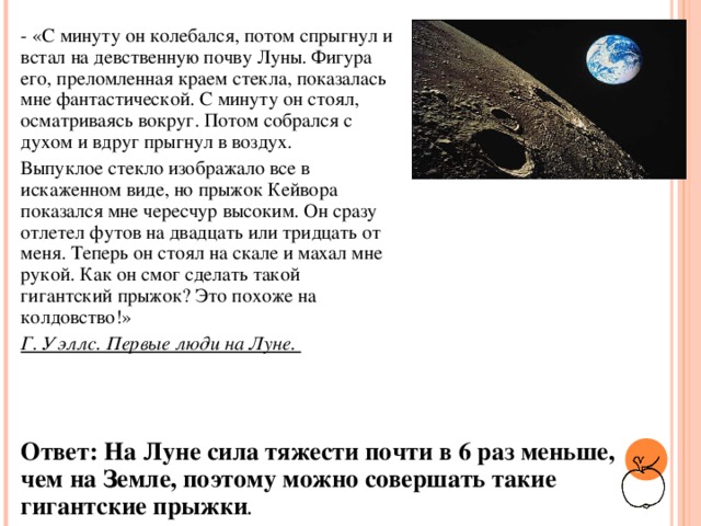 - «С минуту он колебался, потом спрыгнул и встал на девственную почву Луны. Фигура его, преломленная краем стекла, показалась мне фантастической. С минуту он стоял, осматриваясь вокруг. Потом собрался с духом и вдруг прыгнул в воздух. Выпуклое стекло изображало все в искаженном виде, но прыжок Кейвора показался мне чересчур высоким. Он сразу отлетел футов на двадцать или тридцать от меня. Теперь он стоял на скале и махал мне рукой. Как он смог сделать такой гигантский прыжок? Это похоже на колдовство!» Г. Уэллс. Первые люди на Луне.  Ответ: На Луне сила тяжести почти в 6 раз меньше, чем на Земле, поэтому можно совершать такие гигантские прыжки .