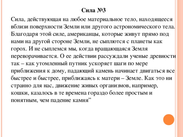 Сила №3 Сила, действующая на любое материальное тело, находящееся вблизи поверхности Земли или другого астрономического тела. Благодаря этой силе, американцы, которые живут прямо под нами на другой стороне Земли, не сыплются с планеты как горох. И не сыплемся мы, когда вращающаяся Земля переворачивается. О ее действии рассуждали ученые древности так – как утомленный путник ускоряет шаги по мере приближения к дому, падающий камень начинает двигаться все быстрее и быстрее, приближаясь к матери – Земле. Как это ни странно для нас, движение живых организмов, например, кошки, казалось в те времена гораздо более простым и понятным, чем падение камня”