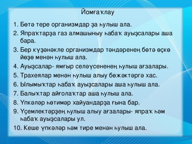 Йомғаҡлау 1. Бөтә тере организмдар ҙа һулыш ала. 2. Япраҡтарҙа газ алмашыныу һабаҡ ауыҙсалары аша бара. 3. Бер күҙәнәкле организмдар тәндәренең бөтә өҫкө йөҙө менән һулыш ала. 4. Ауыҙсалар- ямғыр селәүсененең һулыш ағзалары. 5. Трахеялар менән һулыш алыу бөжәктәргә хас. 6. Ылымыҡтар һабаҡ ауыҙсалары аша һулыш ала. 7. Балыҡтар айғолаҡтар аша һулыш ала. 8. Үпкәләр һөтимәр хайуандарҙа ғына бар. 9. Үҫемлектәрҙең һулыш алыу ағзалары- япраҡ һәм һабаҡ ауыҙсалары ул. 10. Кеше үпкәләр һәм тире менән һулыш ала.