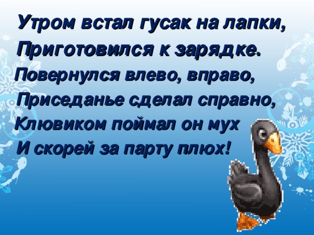 Утром встал гусак на лапки, Приготовился к зарядке. Повернулся влево, вправо, Приседанье сделал справно, Клювиком поймал он мух И скорей за парту плюх!