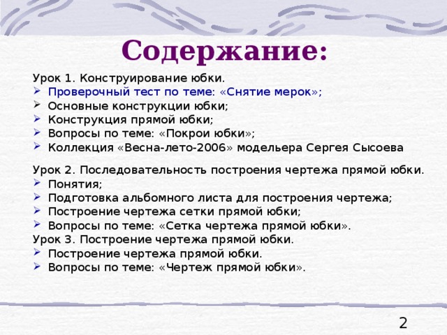 Содержание: Урок 1. Конструирование юбки. Проверочный тест по теме: «Снятие мерок»; Основные конструкции юбки; Конструкция прямой юбки; Вопросы по теме: «Покрои юбки»; Коллекция «Весна-лето-2006» модельера Сергея Сысоева Урок 2. Последовательность построения чертежа прямой юбки. Понятия; Подготовка альбомного листа для построения чертежа; Построение чертежа сетки прямой юбки; Вопросы по теме: «Сетка чертежа прямой юбки». Урок 3. Построение чертежа прямой юбки.