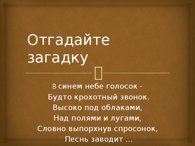 Отгадайте загадку В  синем небе голосок -  Будто крохотный звонок.  Высоко под облаками,  Над полями и лугами,  Словно выпорхнув спросонок,  Песнь заводит ...