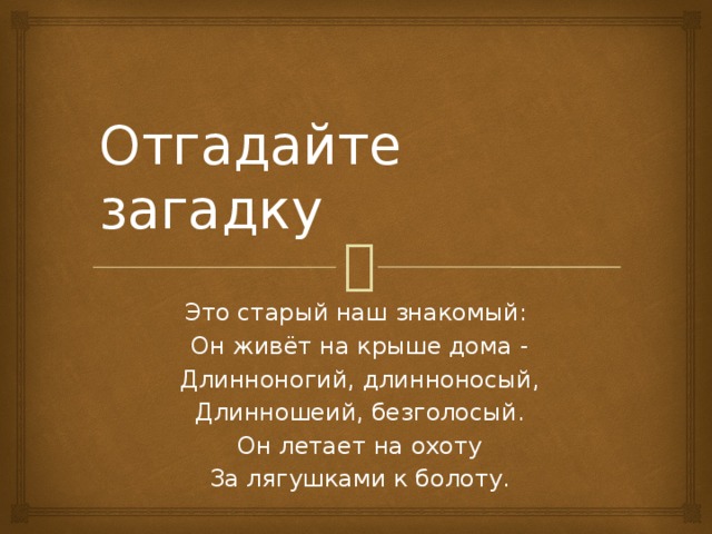 Отгадайте загадку Это старый наш знакомый:  Он живёт на крыше дома -  Длинноногий, длинноносый,  Длинношеий, безголосый.  Он летает на охоту  За лягушками к болоту.