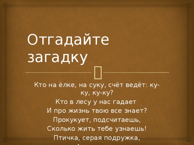 Отгадайте загадку Кто на ёлке, на суку, счёт ведёт: ку-ку, ку-ку? Кто в лесу у нас гадает  И про жизнь твою все знает?  Прокукует, подсчитаешь,  Сколько жить тебе узнаешь!  Птичка, серая подружка,  А зовут ее ...