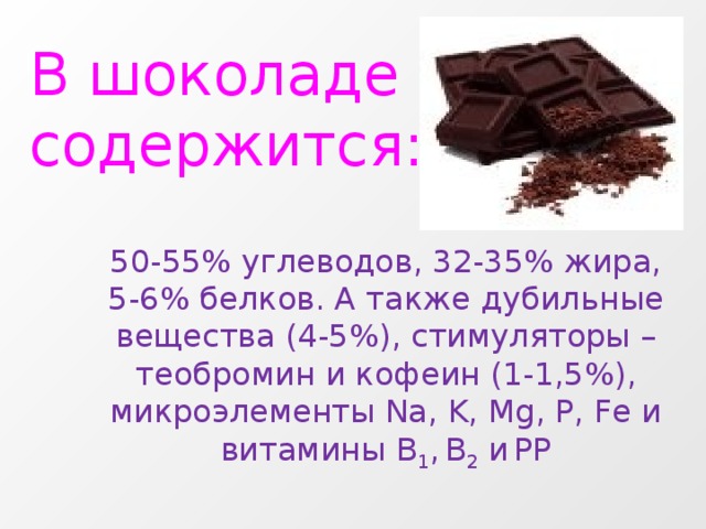 В шоколаде содержится: 50-55% углеводов, 32-35% жира, 5-6% белков. А также дубильные вещества (4-5%), стимуляторы – теобромин и кофеин (1-1,5%), микроэлементы Na, K, Mg, P, Fe и витамины B 1 ,  B 2 и  PP