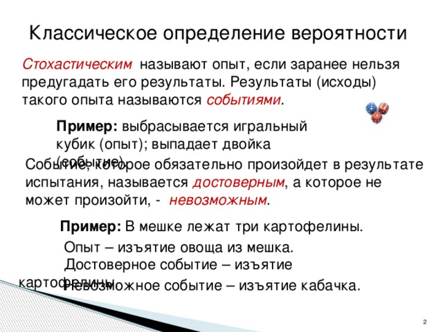 Классическое определение вероятности Стохастическим называют опыт, если заранее нельзя предугадать его результаты. Результаты (исходы) такого опыта называются событиями . Пример: выбрасывается игральный кубик (опыт); выпадает двойка (событие). Событие, которое обязательно произойдет в результате испытания, называется достоверным , а которое не может произойти, - невозможным . Пример: В мешке лежат три картофелины.  Опыт – изъятие овоща из мешка.  Достоверное событие – изъятие картофелины.  Невозможное событие – изъятие кабачка.