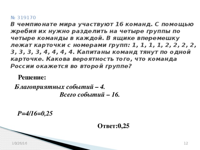 № 319170  В чемпионате мира участвуют 16 команд. С помощью жребия их нужно разделить на четыре группы по четыре команды в каждой. В ящике вперемешку лежат карточки с номерами групп: 1, 1, 1, 1, 2, 2, 2, 2, 3, 3, 3, 3, 4, 4, 4, 4. Капитаны команд тянут по одной карточке. Какова вероятность того, что команда России окажется во второй группе? Решение: Благоприятных событий – 4.  Всего событий – 16.  Р=4/16=0,25 Ответ:0,25