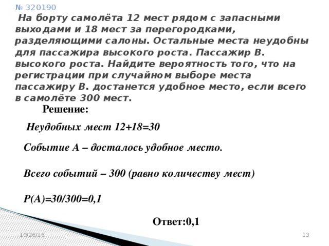 № 320190   На борту самолёта 12 мест рядом с запасными выходами и 18 мест за перегородками, разделяющими салоны. Остальные места неудобны для пассажира высокого роста. Пассажир В. высокого роста. Найдите вероятность того, что на регистрации при случайном выборе места пассажиру В. достанется удобное место, если всего в самолёте 300 мест. Решение: Неудобных мест 12+18=30  Событие А – досталось удобное место.  Всего событий – 300 (равно количеству мест)  Р(А)=30/300=0,1 Ответ:0,1