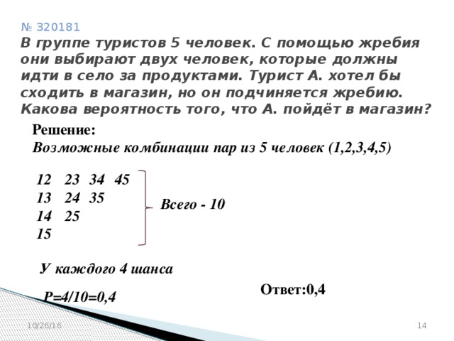 № 320181  В группе туристов 5 человек. С помощью жребия они выбирают двух человек, которые должны идти в село за продуктами. Турист А. хотел бы сходить в магазин, но он подчиняется жребию. Какова вероятность того, что А. пойдёт в магазин? Решение: Возможные комбинации пар из 5 человек (1,2,3,4,5)  34 45 23 12 13 24 35 14 25 15  Всего - 10 У каждого 4 шанса Ответ:0,4 Р=4/10=0,4